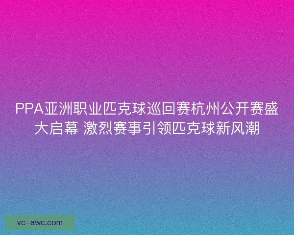 PPA亚洲职业匹克球巡回赛杭州公开赛盛大启幕 激烈赛事引领匹克球新风潮