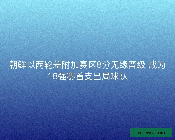 朝鲜以两轮差附加赛区8分无缘晋级 成为18强赛首支出局球队
