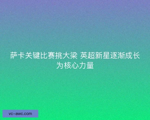 萨卡关键比赛挑大梁 英超新星逐渐成长为核心力量