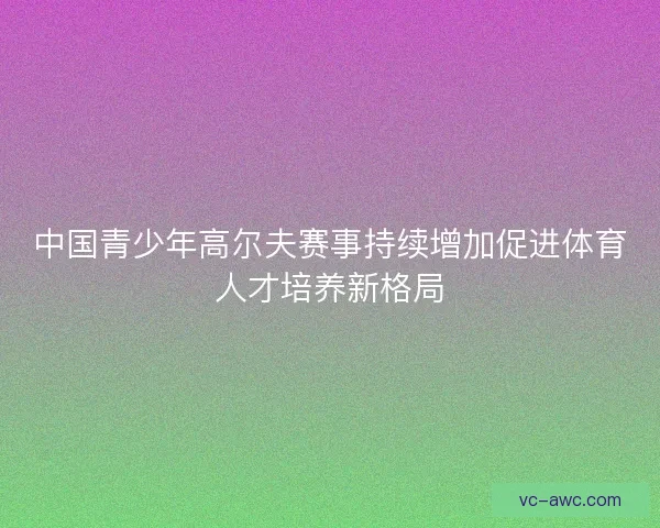 中国青少年高尔夫赛事持续增加促进体育人才培养新格局