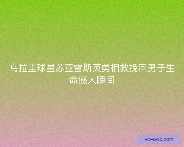 乌拉圭球星苏亚雷斯英勇相救挽回男子生命感人瞬间
